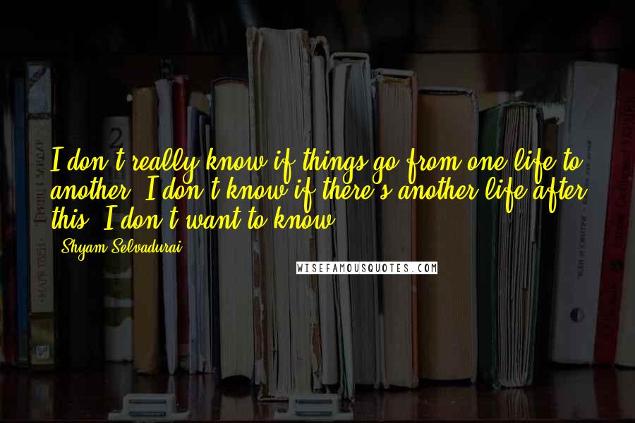 Shyam Selvadurai Quotes: I don't really know if things go from one life to another. I don't know if there's another life after this. I don't want to know.