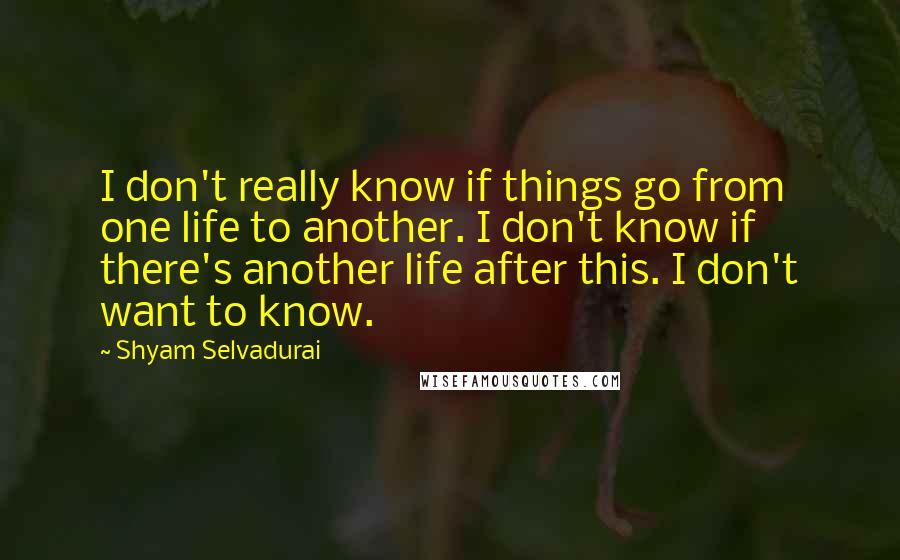 Shyam Selvadurai Quotes: I don't really know if things go from one life to another. I don't know if there's another life after this. I don't want to know.