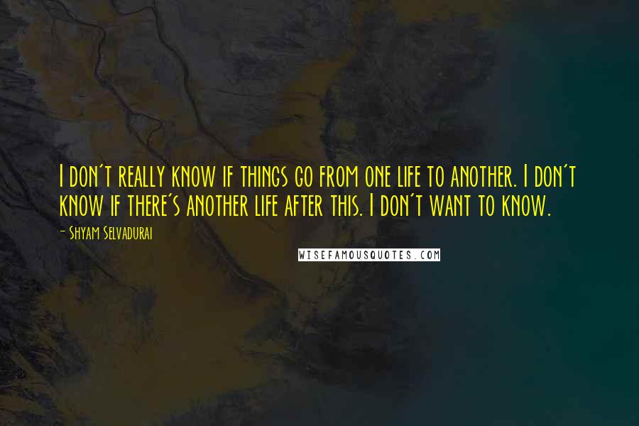 Shyam Selvadurai Quotes: I don't really know if things go from one life to another. I don't know if there's another life after this. I don't want to know.