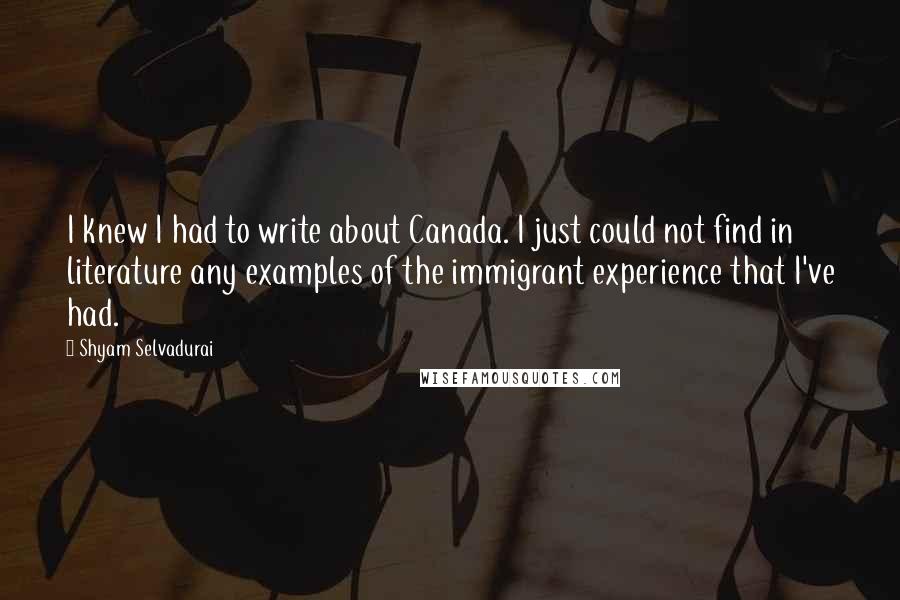 Shyam Selvadurai Quotes: I knew I had to write about Canada. I just could not find in literature any examples of the immigrant experience that I've had.