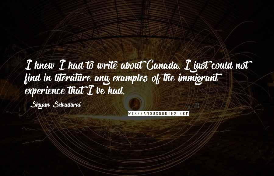 Shyam Selvadurai Quotes: I knew I had to write about Canada. I just could not find in literature any examples of the immigrant experience that I've had.