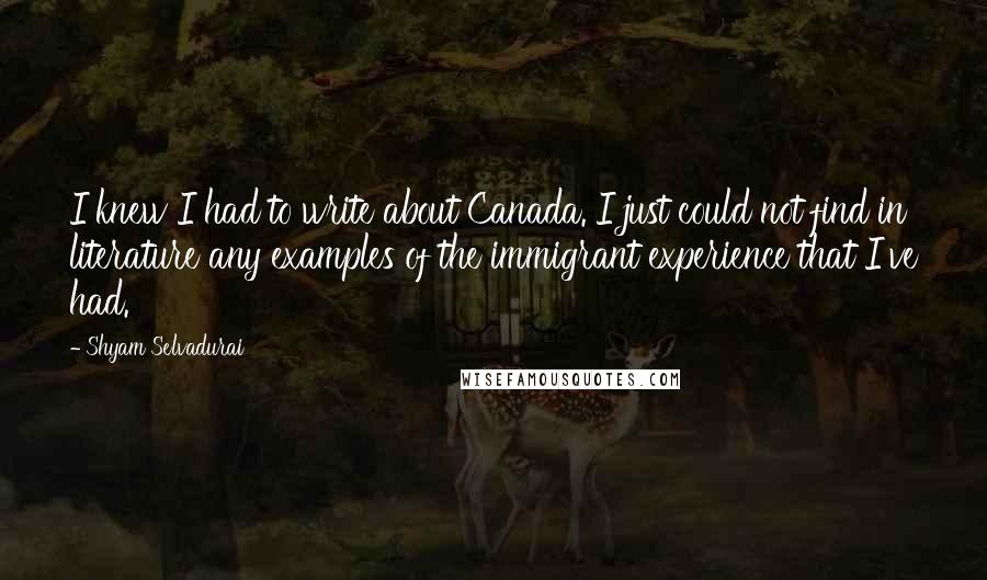 Shyam Selvadurai Quotes: I knew I had to write about Canada. I just could not find in literature any examples of the immigrant experience that I've had.