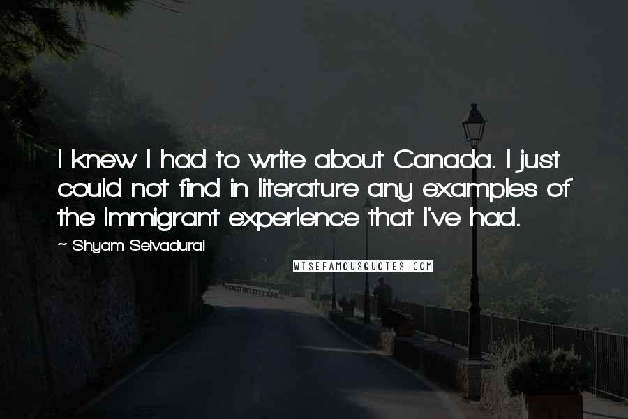 Shyam Selvadurai Quotes: I knew I had to write about Canada. I just could not find in literature any examples of the immigrant experience that I've had.