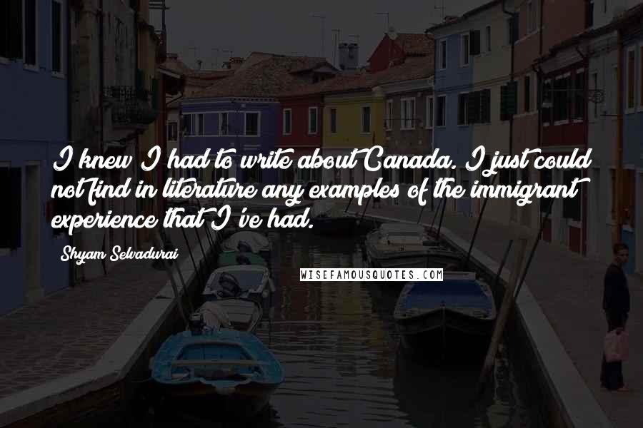 Shyam Selvadurai Quotes: I knew I had to write about Canada. I just could not find in literature any examples of the immigrant experience that I've had.