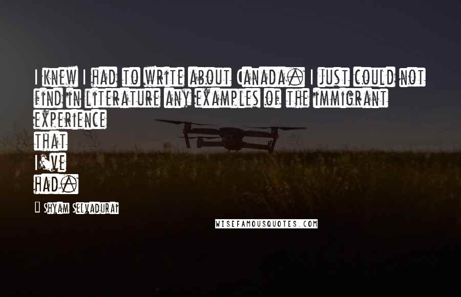 Shyam Selvadurai Quotes: I knew I had to write about Canada. I just could not find in literature any examples of the immigrant experience that I've had.