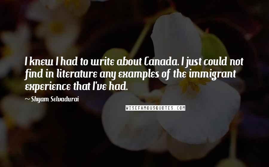 Shyam Selvadurai Quotes: I knew I had to write about Canada. I just could not find in literature any examples of the immigrant experience that I've had.