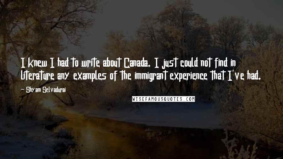 Shyam Selvadurai Quotes: I knew I had to write about Canada. I just could not find in literature any examples of the immigrant experience that I've had.