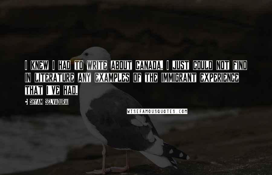 Shyam Selvadurai Quotes: I knew I had to write about Canada. I just could not find in literature any examples of the immigrant experience that I've had.