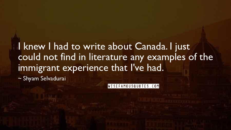 Shyam Selvadurai Quotes: I knew I had to write about Canada. I just could not find in literature any examples of the immigrant experience that I've had.