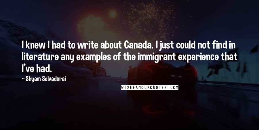 Shyam Selvadurai Quotes: I knew I had to write about Canada. I just could not find in literature any examples of the immigrant experience that I've had.