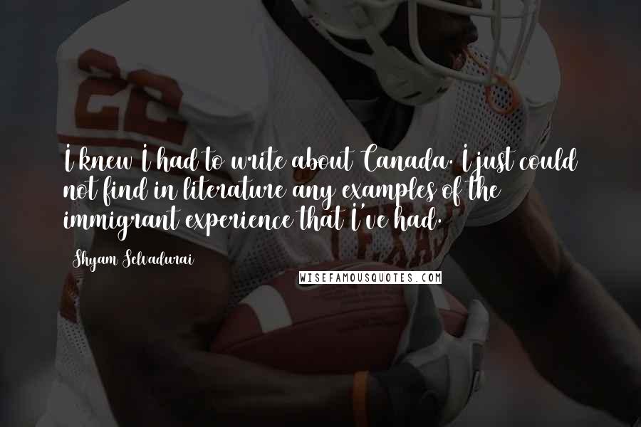 Shyam Selvadurai Quotes: I knew I had to write about Canada. I just could not find in literature any examples of the immigrant experience that I've had.