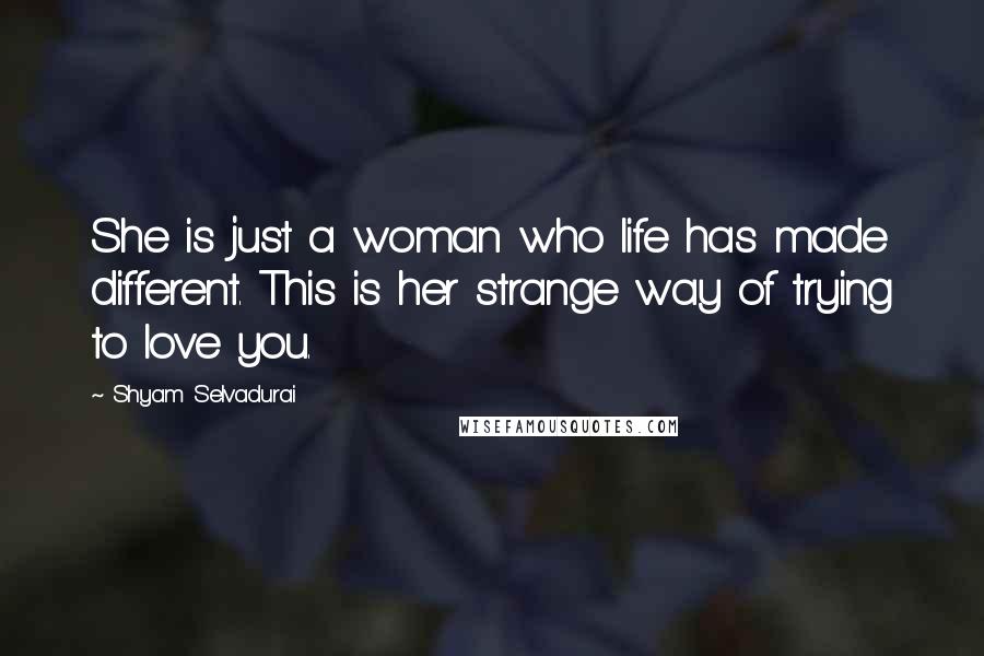 Shyam Selvadurai Quotes: She is just a woman who life has made different. This is her strange way of trying to love you.