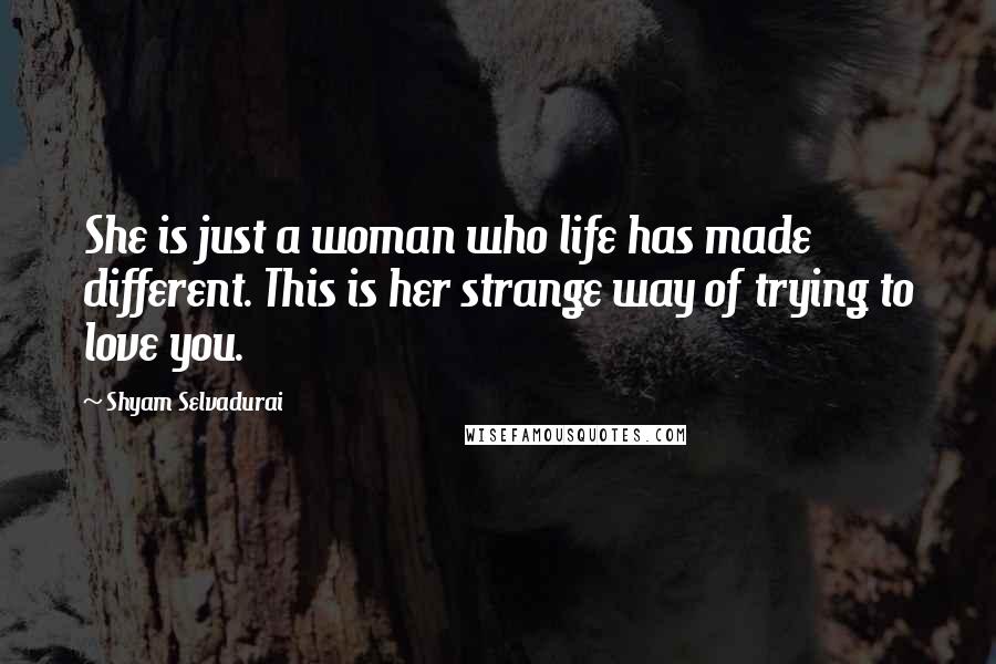 Shyam Selvadurai Quotes: She is just a woman who life has made different. This is her strange way of trying to love you.