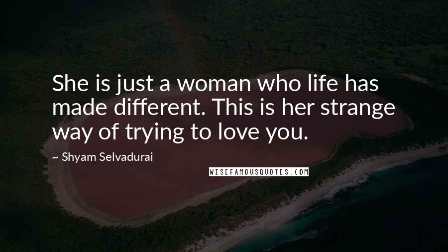 Shyam Selvadurai Quotes: She is just a woman who life has made different. This is her strange way of trying to love you.