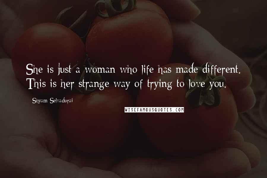 Shyam Selvadurai Quotes: She is just a woman who life has made different. This is her strange way of trying to love you.