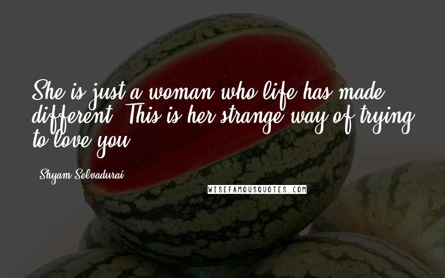 Shyam Selvadurai Quotes: She is just a woman who life has made different. This is her strange way of trying to love you.