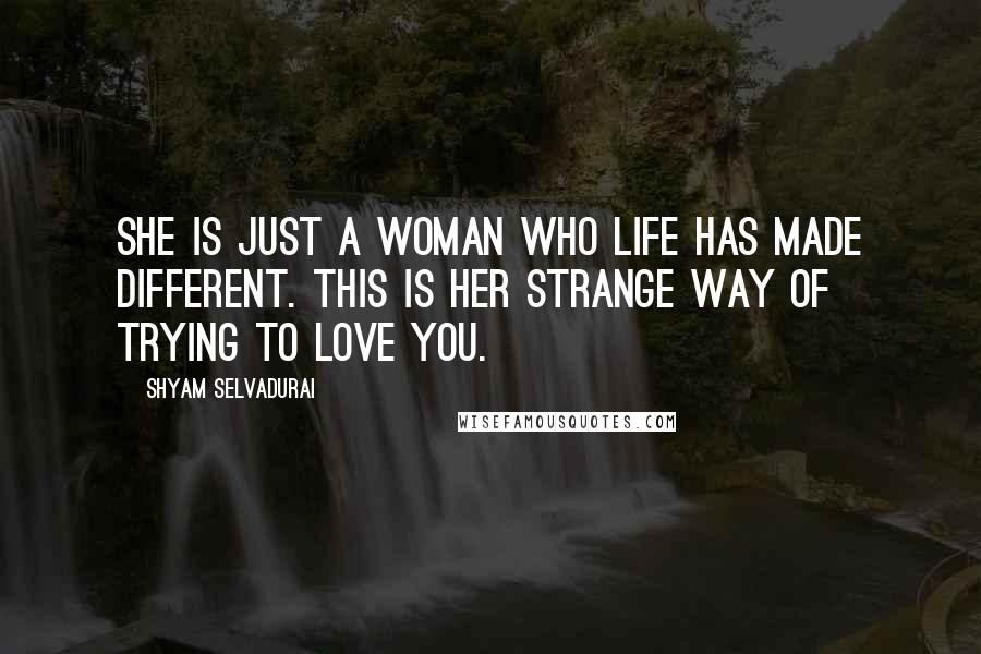 Shyam Selvadurai Quotes: She is just a woman who life has made different. This is her strange way of trying to love you.