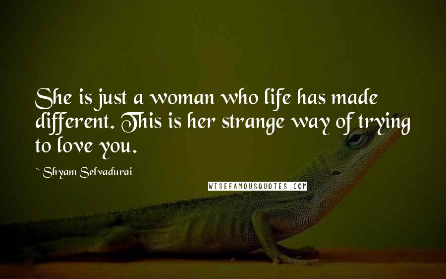 Shyam Selvadurai Quotes: She is just a woman who life has made different. This is her strange way of trying to love you.