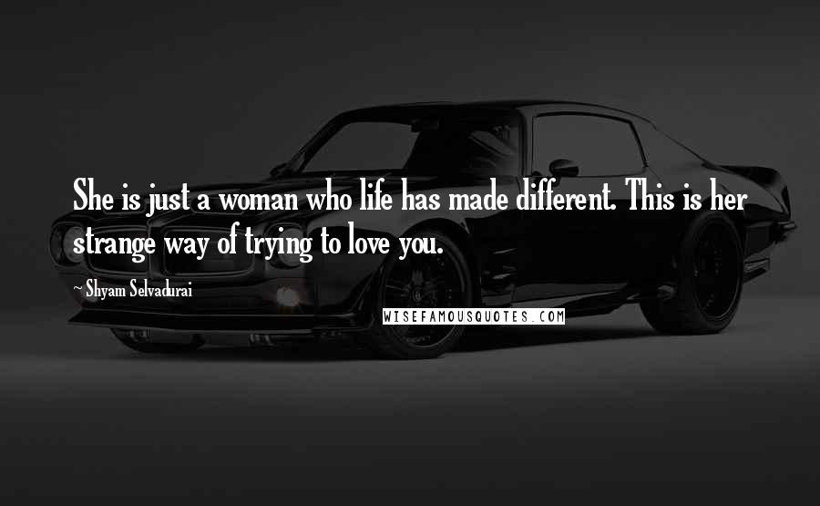 Shyam Selvadurai Quotes: She is just a woman who life has made different. This is her strange way of trying to love you.