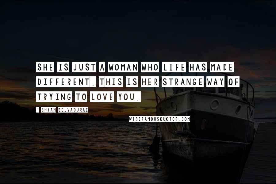 Shyam Selvadurai Quotes: She is just a woman who life has made different. This is her strange way of trying to love you.