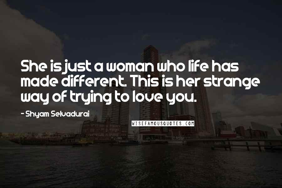 Shyam Selvadurai Quotes: She is just a woman who life has made different. This is her strange way of trying to love you.