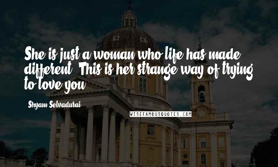 Shyam Selvadurai Quotes: She is just a woman who life has made different. This is her strange way of trying to love you.