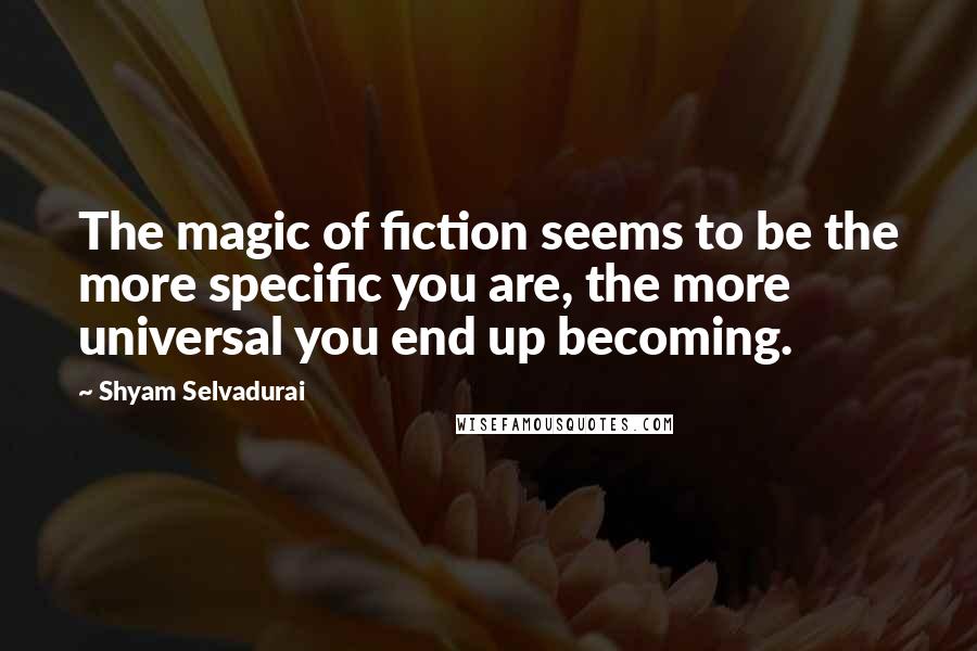 Shyam Selvadurai Quotes: The magic of fiction seems to be the more specific you are, the more universal you end up becoming.