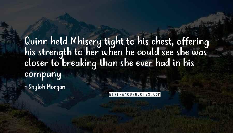 Shyloh Morgan Quotes: Quinn held Mhisery tight to his chest, offering his strength to her when he could see she was closer to breaking than she ever had in his company