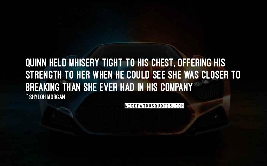 Shyloh Morgan Quotes: Quinn held Mhisery tight to his chest, offering his strength to her when he could see she was closer to breaking than she ever had in his company