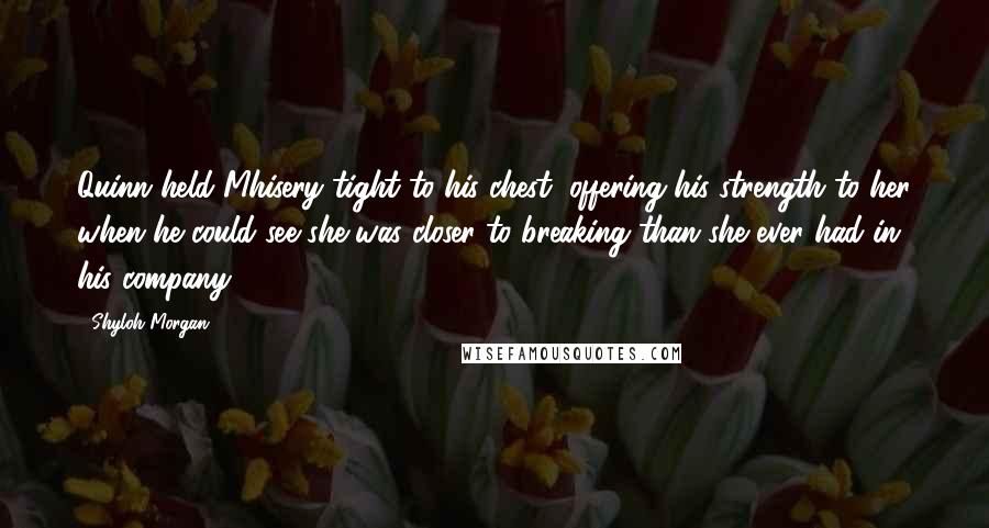 Shyloh Morgan Quotes: Quinn held Mhisery tight to his chest, offering his strength to her when he could see she was closer to breaking than she ever had in his company