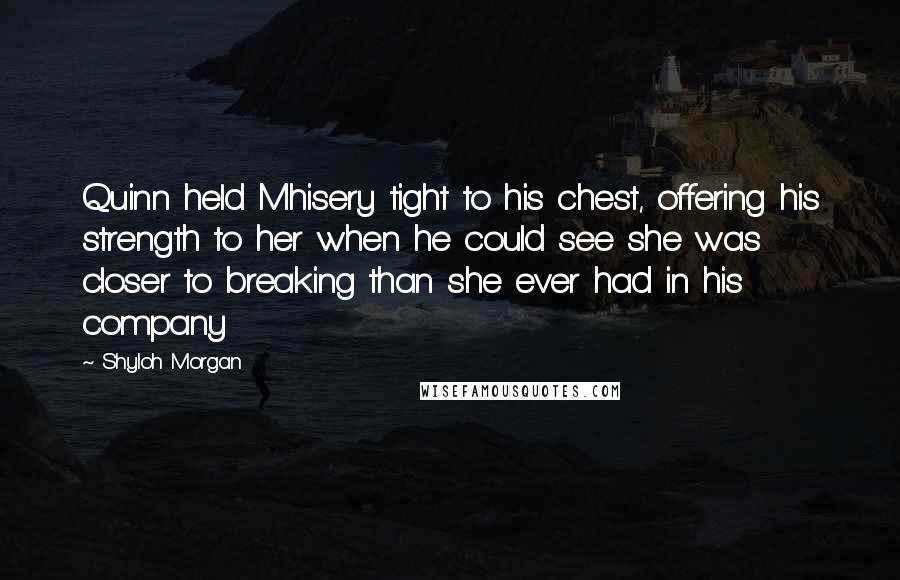 Shyloh Morgan Quotes: Quinn held Mhisery tight to his chest, offering his strength to her when he could see she was closer to breaking than she ever had in his company