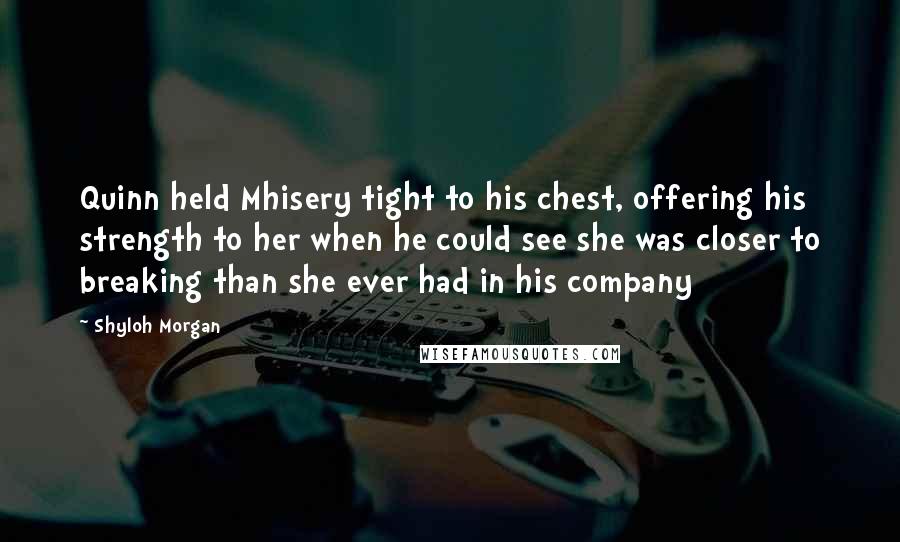 Shyloh Morgan Quotes: Quinn held Mhisery tight to his chest, offering his strength to her when he could see she was closer to breaking than she ever had in his company