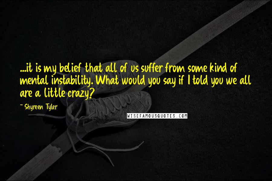 Shyreen Tyler Quotes: ...it is my belief that all of us suffer from some kind of mental instability. What would you say if I told you we all are a little crazy?