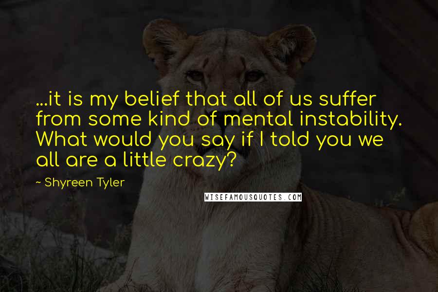 Shyreen Tyler Quotes: ...it is my belief that all of us suffer from some kind of mental instability. What would you say if I told you we all are a little crazy?
