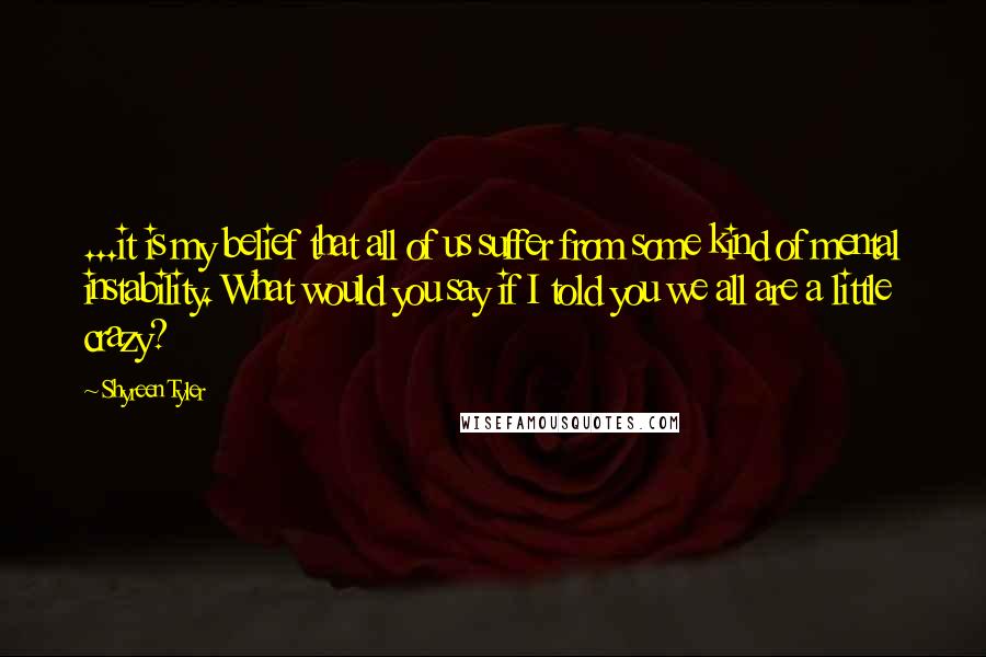 Shyreen Tyler Quotes: ...it is my belief that all of us suffer from some kind of mental instability. What would you say if I told you we all are a little crazy?