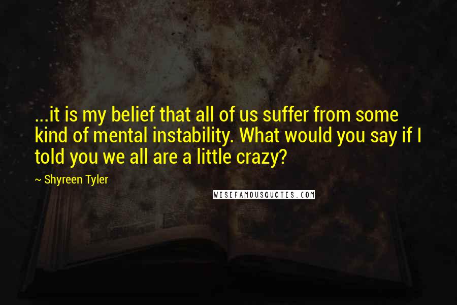 Shyreen Tyler Quotes: ...it is my belief that all of us suffer from some kind of mental instability. What would you say if I told you we all are a little crazy?