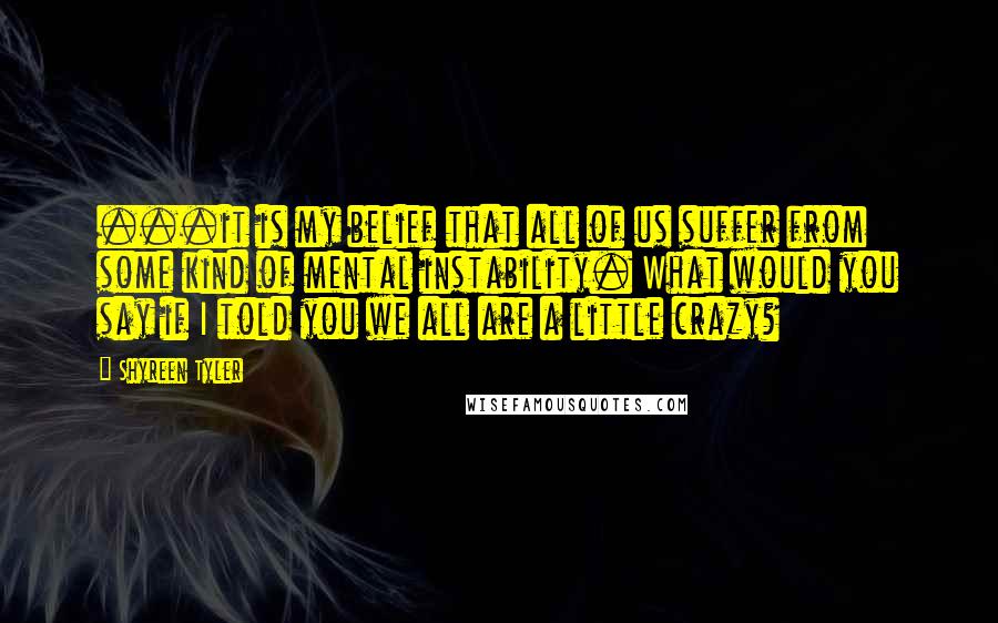 Shyreen Tyler Quotes: ...it is my belief that all of us suffer from some kind of mental instability. What would you say if I told you we all are a little crazy?