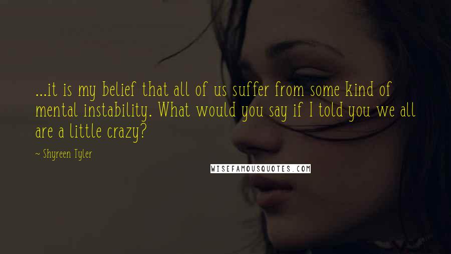 Shyreen Tyler Quotes: ...it is my belief that all of us suffer from some kind of mental instability. What would you say if I told you we all are a little crazy?