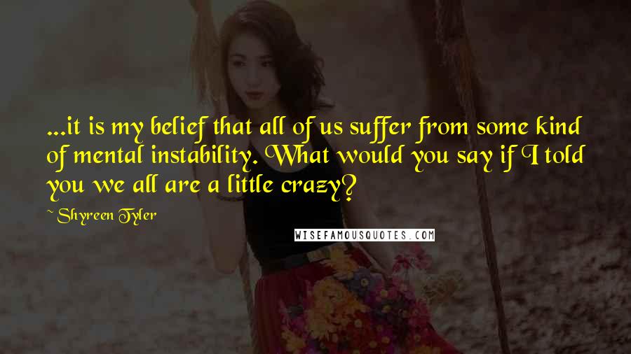 Shyreen Tyler Quotes: ...it is my belief that all of us suffer from some kind of mental instability. What would you say if I told you we all are a little crazy?