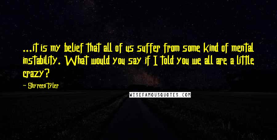 Shyreen Tyler Quotes: ...it is my belief that all of us suffer from some kind of mental instability. What would you say if I told you we all are a little crazy?