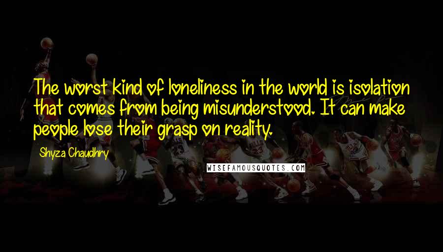 Shyza Chaudhry Quotes: The worst kind of loneliness in the world is isolation that comes from being misunderstood. It can make people lose their grasp on reality.
