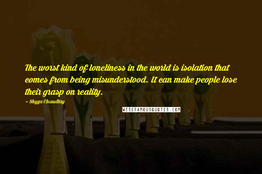 Shyza Chaudhry Quotes: The worst kind of loneliness in the world is isolation that comes from being misunderstood. It can make people lose their grasp on reality.