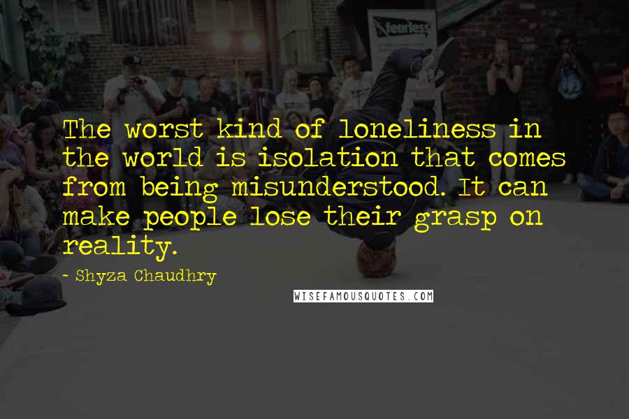 Shyza Chaudhry Quotes: The worst kind of loneliness in the world is isolation that comes from being misunderstood. It can make people lose their grasp on reality.