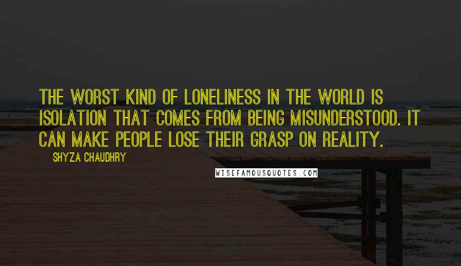 Shyza Chaudhry Quotes: The worst kind of loneliness in the world is isolation that comes from being misunderstood. It can make people lose their grasp on reality.