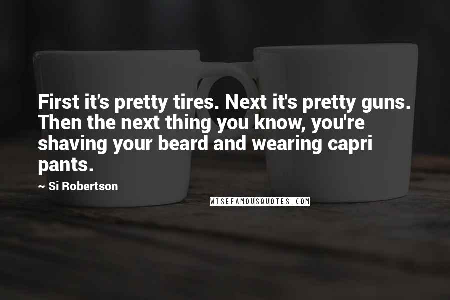 Si Robertson Quotes: First it's pretty tires. Next it's pretty guns. Then the next thing you know, you're shaving your beard and wearing capri pants.