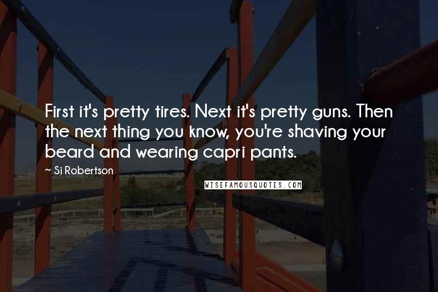 Si Robertson Quotes: First it's pretty tires. Next it's pretty guns. Then the next thing you know, you're shaving your beard and wearing capri pants.