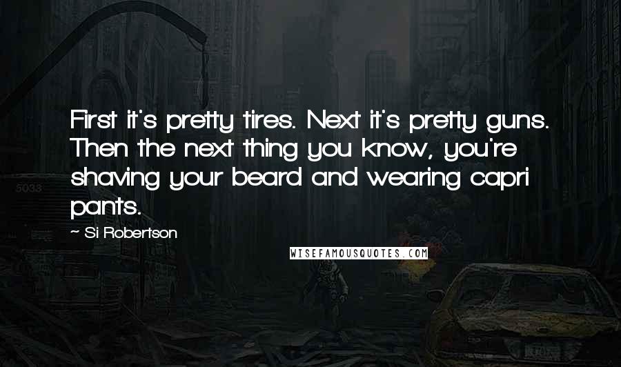 Si Robertson Quotes: First it's pretty tires. Next it's pretty guns. Then the next thing you know, you're shaving your beard and wearing capri pants.