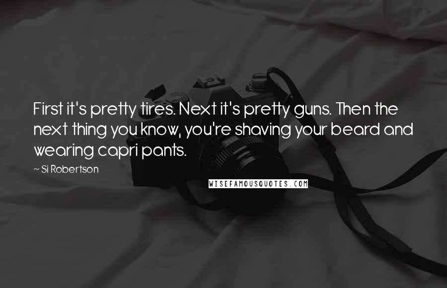 Si Robertson Quotes: First it's pretty tires. Next it's pretty guns. Then the next thing you know, you're shaving your beard and wearing capri pants.