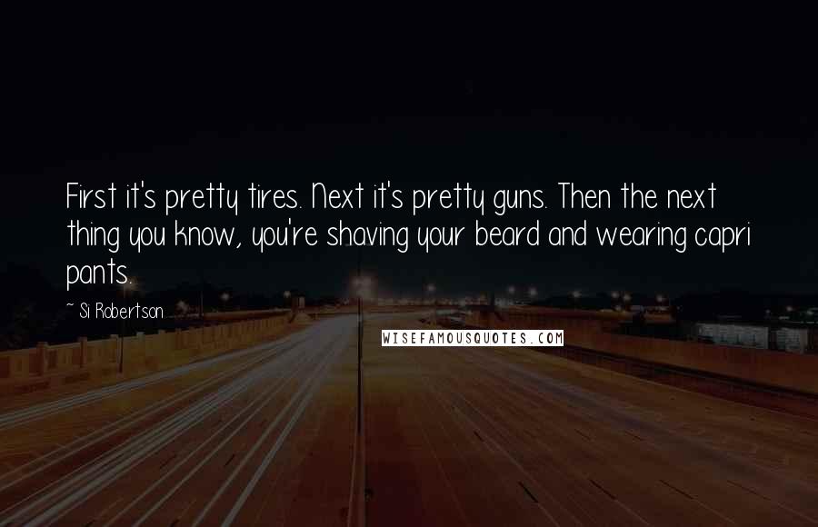 Si Robertson Quotes: First it's pretty tires. Next it's pretty guns. Then the next thing you know, you're shaving your beard and wearing capri pants.