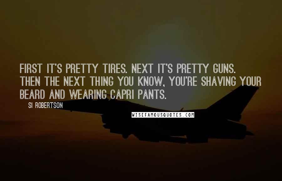 Si Robertson Quotes: First it's pretty tires. Next it's pretty guns. Then the next thing you know, you're shaving your beard and wearing capri pants.